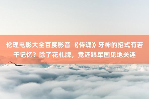 伦理电影大全百度影音 《侍魂》牙神的招式有若干记忆？除了花札牌，竟还跟军国见地关连