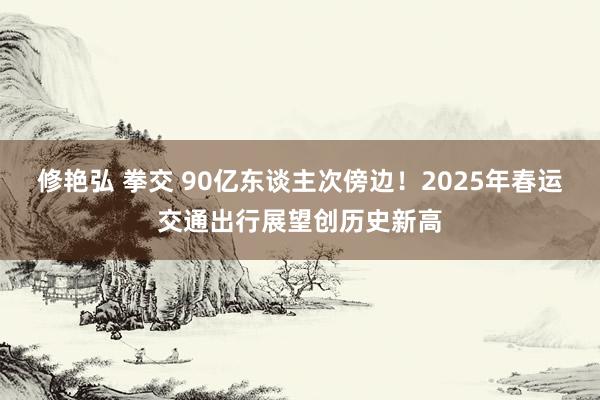 修艳弘 拳交 90亿东谈主次傍边！2025年春运交通出行展望创历史新高