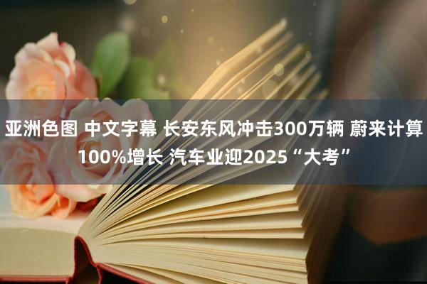 亚洲色图 中文字幕 长安东风冲击300万辆 蔚来计算100%增长 汽车业迎2025“大考”