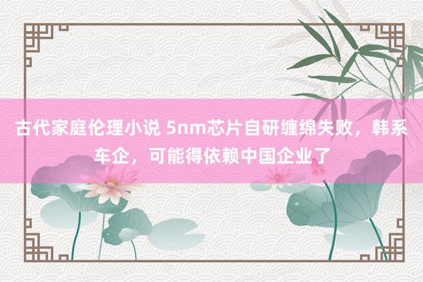 古代家庭伦理小说 5nm芯片自研缠绵失败，韩系车企，可能得依赖中国企业了