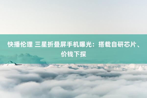 快播伦理 三星折叠屏手机曝光：搭载自研芯片、价钱下探
