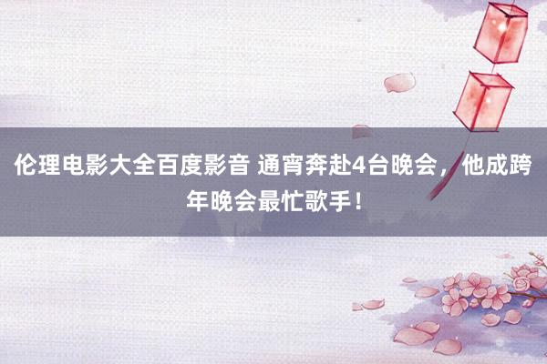伦理电影大全百度影音 通宵奔赴4台晚会，他成跨年晚会最忙歌手！