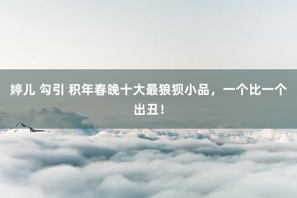 婷儿 勾引 积年春晚十大最狼狈小品，一个比一个出丑！