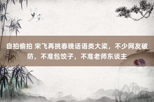 自拍偷拍 宋飞再挑春晚话语类大梁，不少网友破防，不准包饺子，不准老师东谈主