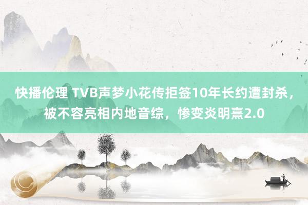 快播伦理 TVB声梦小花传拒签10年长约遭封杀，被不容亮相内地音综，惨变炎明熹2.0