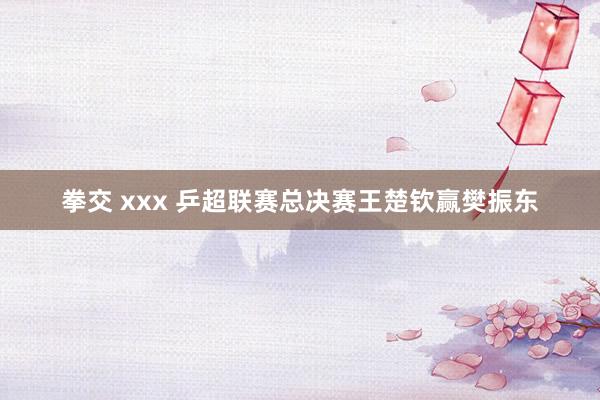 拳交 xxx 乒超联赛总决赛王楚钦赢樊振东