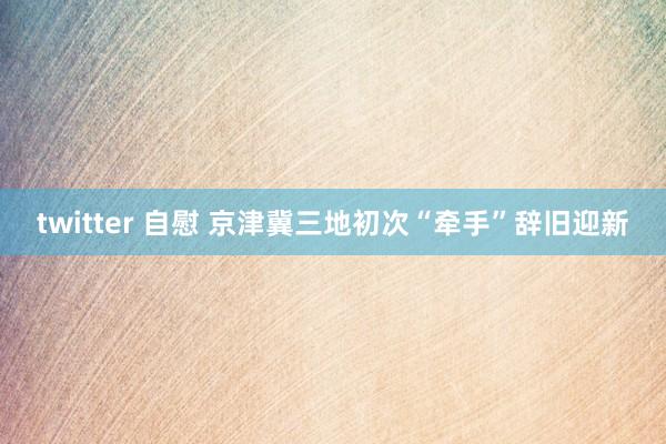 twitter 自慰 京津冀三地初次“牵手”辞旧迎新