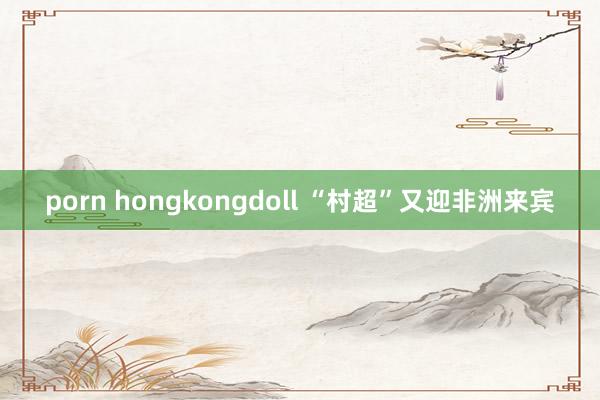 porn hongkongdoll “村超”又迎非洲来宾