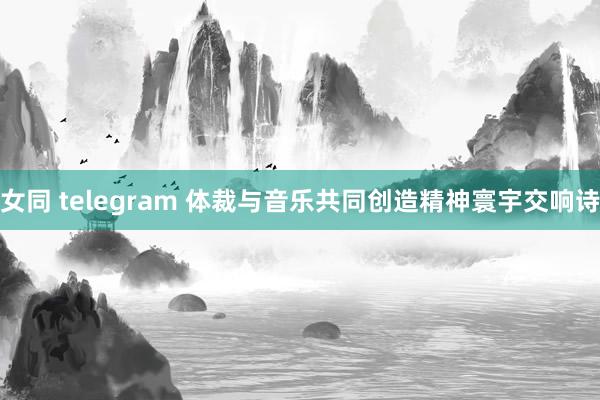 女同 telegram 体裁与音乐共同创造精神寰宇交响诗