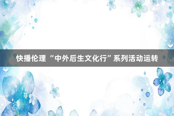 快播伦理 “中外后生文化行”系列活动运转