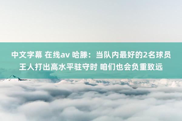 中文字幕 在线av 哈滕：当队内最好的2名球员王人打出高水平驻守时 咱们也会负重致远