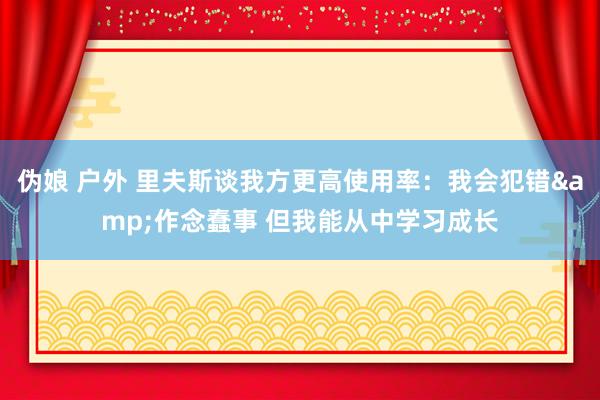 伪娘 户外 里夫斯谈我方更高使用率：我会犯错&作念蠢事 但我能从中学习成长