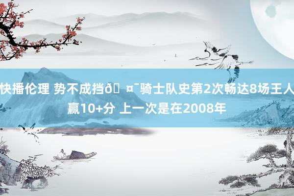 快播伦理 势不成挡🤯骑士队史第2次畅达8场王人赢10+分 上一次是在2008年