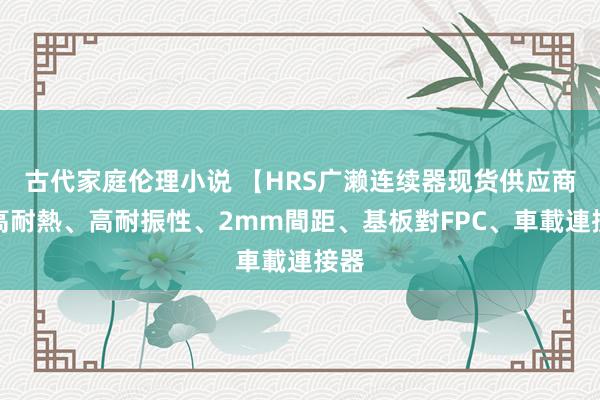 古代家庭伦理小说 【HRS广濑连续器现货供应商】高耐熱、高耐振性、2mm間距、基板對FPC、車載連接器