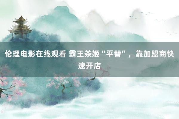伦理电影在线观看 霸王茶姬“平替”，靠加盟商快速开店