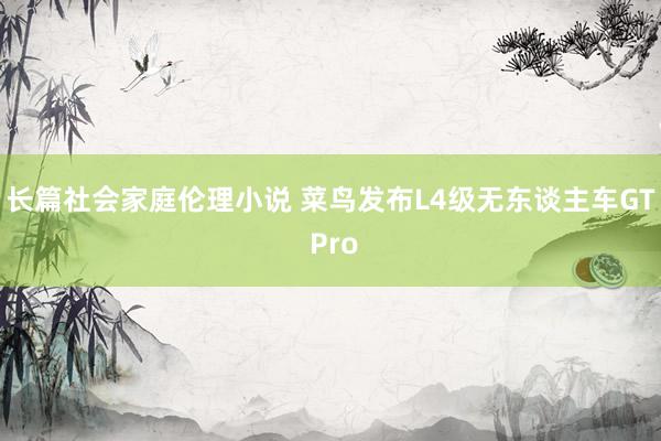 长篇社会家庭伦理小说 菜鸟发布L4级无东谈主车GT Pro