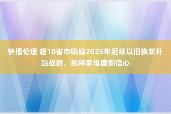 快播伦理 超10省市晓谕2025年延续以旧换新补贴战略，剖释家电糜掷信心