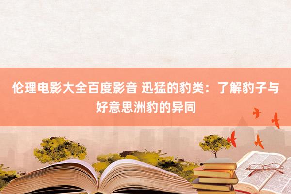 伦理电影大全百度影音 迅猛的豹类：了解豹子与好意思洲豹的异同