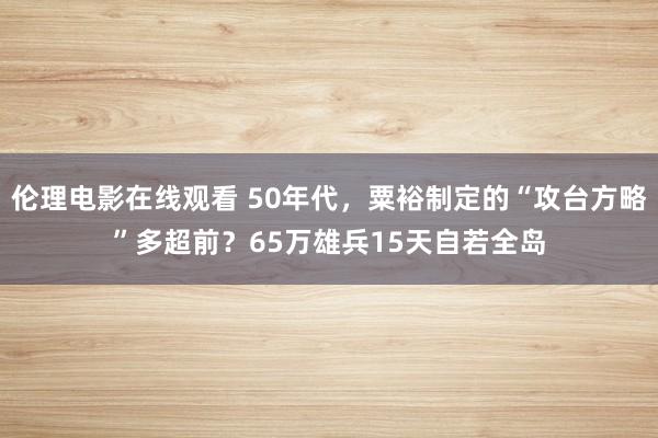 伦理电影在线观看 50年代，粟裕制定的“攻台方略”多超前？65万雄兵15天自若全岛