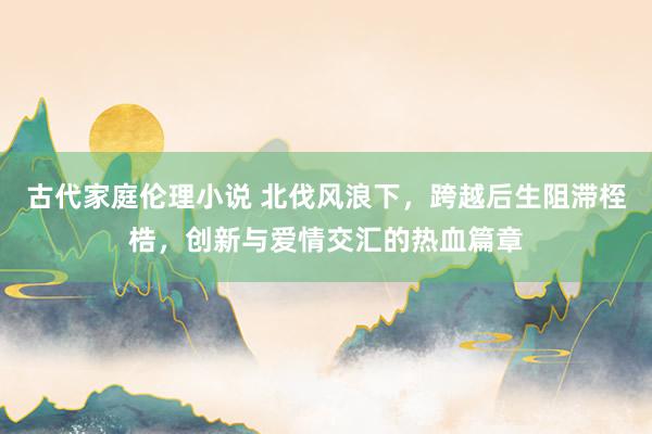 古代家庭伦理小说 北伐风浪下，跨越后生阻滞桎梏，创新与爱情交汇的热血篇章