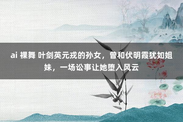 ai 裸舞 叶剑英元戎的孙女，曾和伏明霞犹如姐妹，一场讼事让她堕入风云