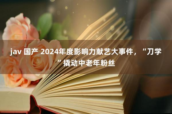 jav 国产 2024年度影响力献艺大事件，“刀学”撬动中老年粉丝