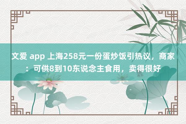 文爱 app 上海258元一份蛋炒饭引热议，商家：可供8到10东说念主食用，卖得很好