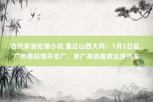 古代家庭伦理小说 直达山西大同！1月5日起，广州南站增开京广、贵广高铁提质达速列车