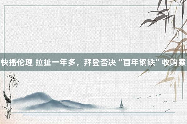 快播伦理 拉扯一年多，拜登否决“百年钢铁”收购案