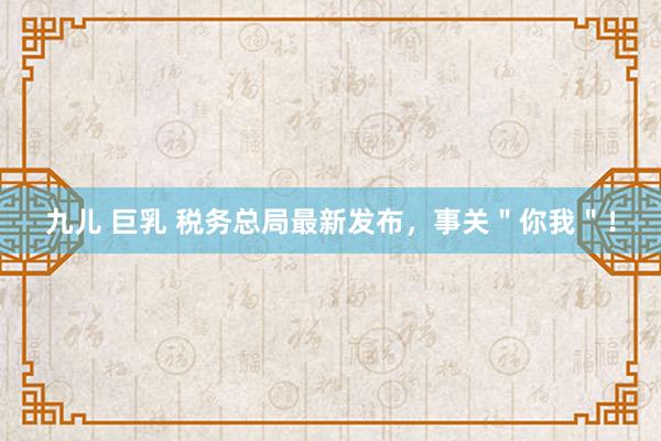 九儿 巨乳 税务总局最新发布，事关＂你我＂！