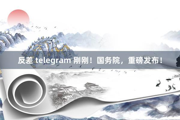 反差 telegram 刚刚！国务院，重磅发布！