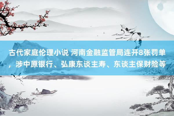 古代家庭伦理小说 河南金融监管局连开8张罚单，涉中原银行、弘康东谈主寿、东谈主保财险等