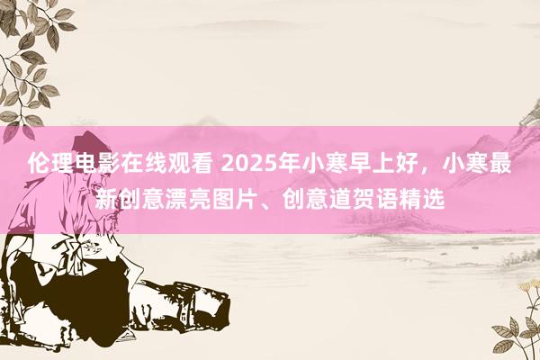 伦理电影在线观看 2025年小寒早上好，小寒最新创意漂亮图片、创意道贺语精选