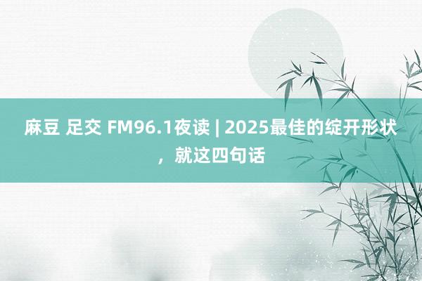 麻豆 足交 FM96.1夜读 | 2025最佳的绽开形状，就这四句话