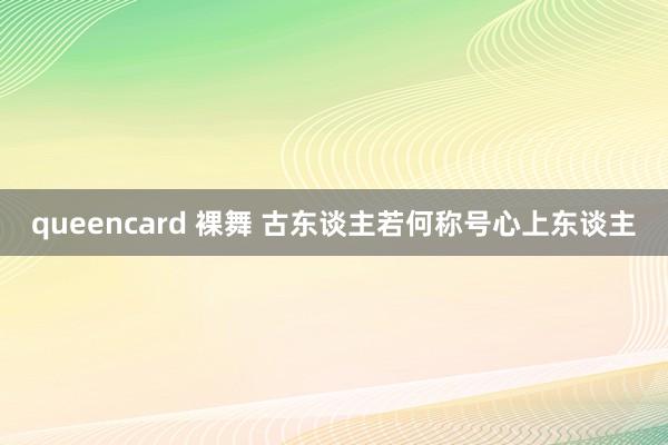queencard 裸舞 古东谈主若何称号心上东谈主