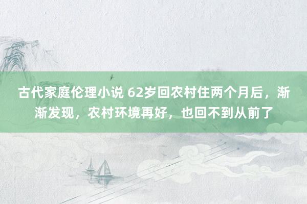 古代家庭伦理小说 62岁回农村住两个月后，渐渐发现，农村环境再好，也回不到从前了