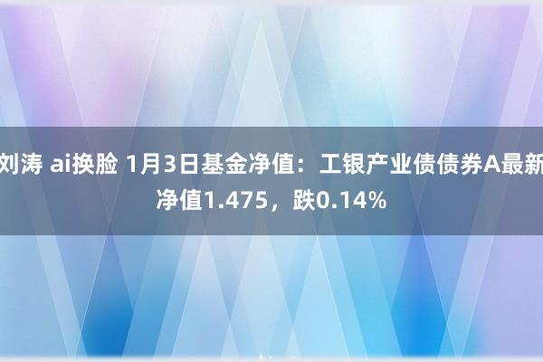 刘涛 ai换脸 1月3日基金净值：工银产业债债券A最新净值1.475，跌0.14%