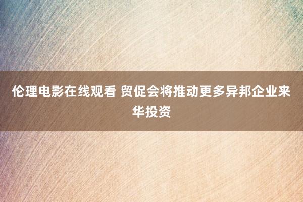 伦理电影在线观看 贸促会将推动更多异邦企业来华投资