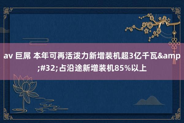 av 巨屌 本年可再活泼力新增装机超3亿千瓦&#32;占沿途新增装机85%以上