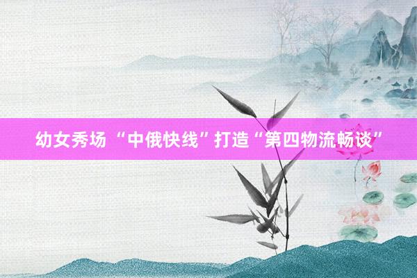 幼女秀场 “中俄快线”打造“第四物流畅谈”
