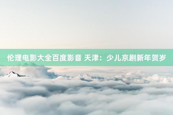 伦理电影大全百度影音 天津：少儿京剧新年贺岁