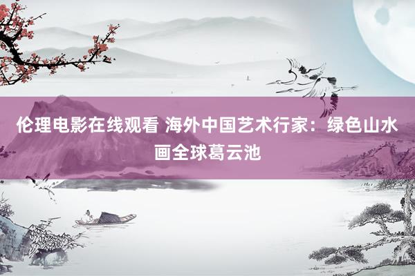 伦理电影在线观看 海外中国艺术行家：绿色山水画全球葛云池
