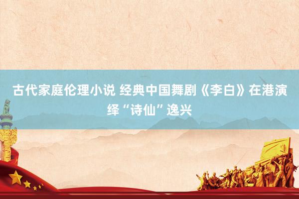 古代家庭伦理小说 经典中国舞剧《李白》在港演绎“诗仙”逸兴