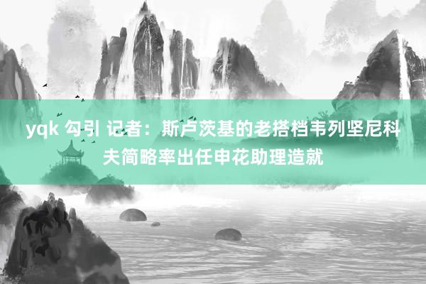 yqk 勾引 记者：斯卢茨基的老搭档韦列坚尼科夫简略率出任申花助理造就