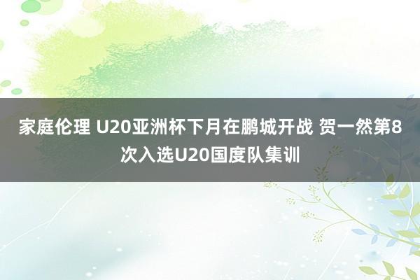 家庭伦理 U20亚洲杯下月在鹏城开战 贺一然第8次入选U20国度队集训