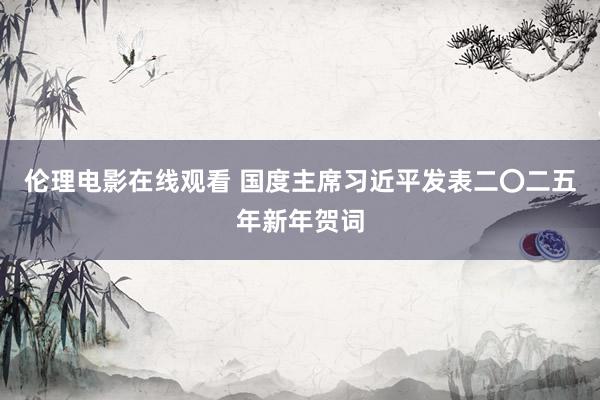 伦理电影在线观看 国度主席习近平发表二〇二五年新年贺词