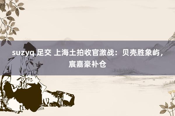 suzyq 足交 上海土拍收官激战：贝壳胜象屿，宸嘉豪补仓