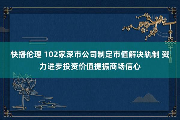 快播伦理 102家深市公司制定市值解决轨制 戮力进步投资价值提振商场信心