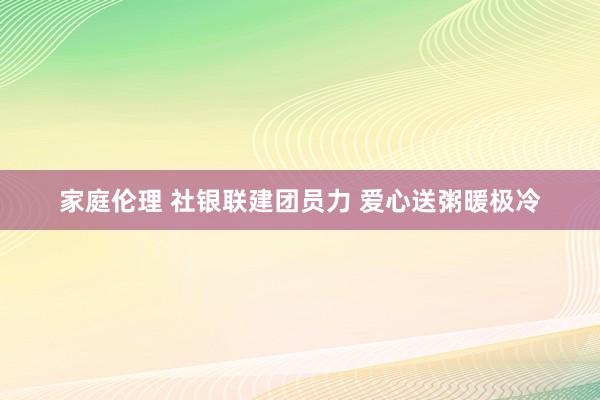 家庭伦理 社银联建团员力 爱心送粥暖极冷