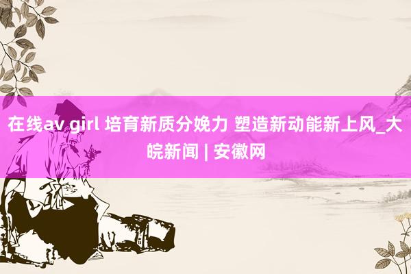 在线av girl 培育新质分娩力 塑造新动能新上风_大皖新闻 | 安徽网